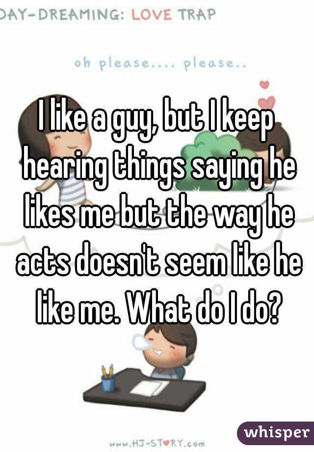 I like a guy, but I keep hearing things saying he likes me but the way he acts doesn't seem like he like me. What do I do?