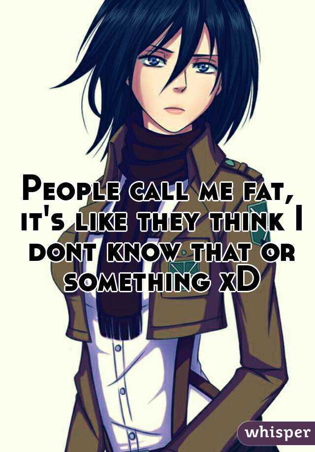 People call me fat, it's like they think I dont know that or something xD