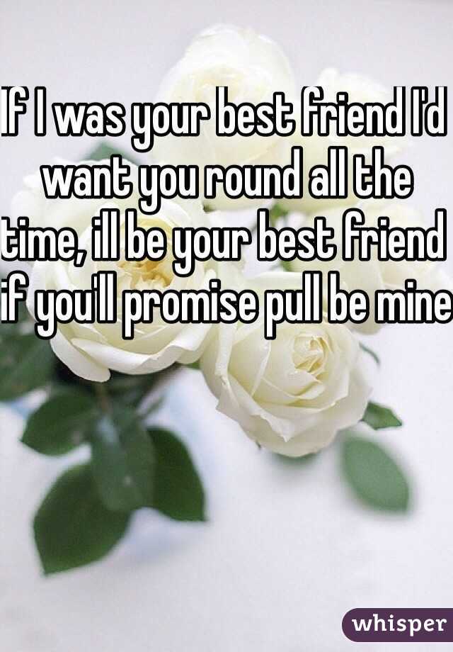 If I was your best friend I'd want you round all the time, ill be your best friend if you'll promise pull be mine 