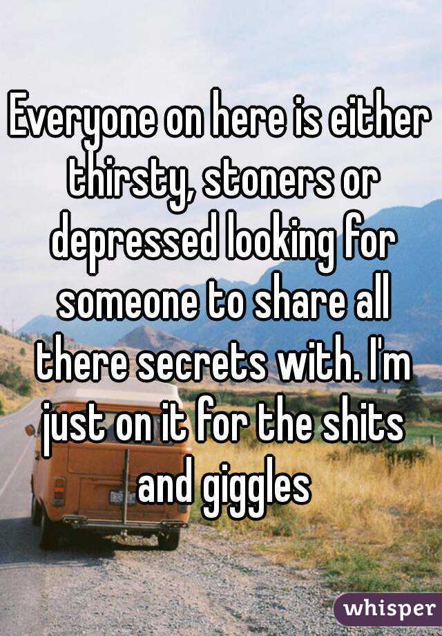 Everyone on here is either thirsty, stoners or depressed looking for someone to share all there secrets with. I'm just on it for the shits and giggles