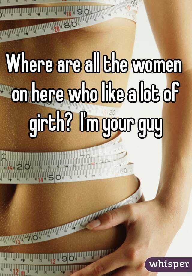 Where are all the women on here who like a lot of girth?  I'm your guy