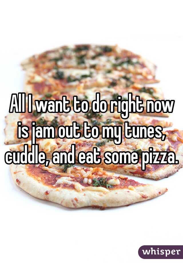 All I want to do right now is jam out to my tunes, cuddle, and eat some pizza.