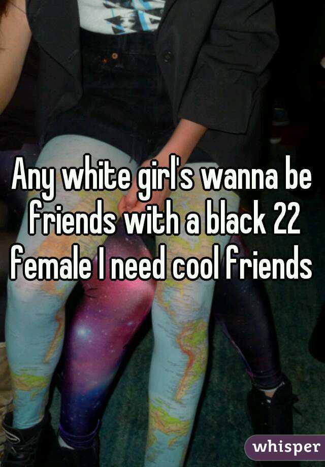 Any white girl's wanna be friends with a black 22 female I need cool friends 