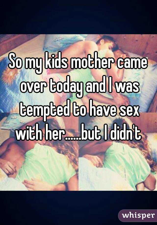 So my kids mother came over today and I was tempted to have sex with her......but I didn't 