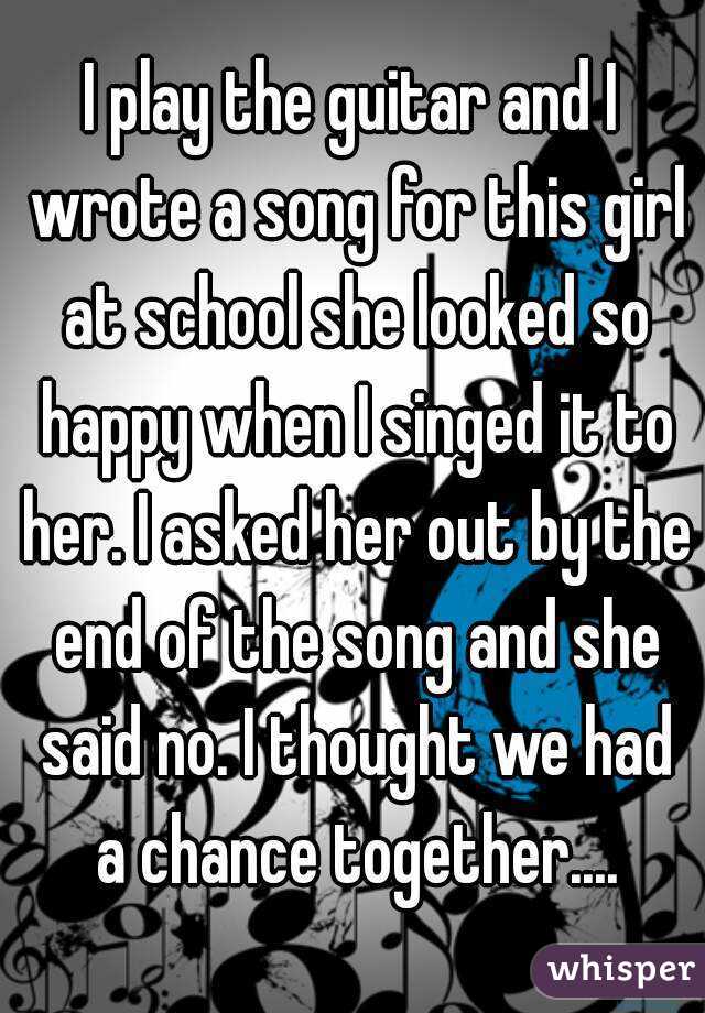 I play the guitar and I wrote a song for this girl at school she looked so happy when I singed it to her. I asked her out by the end of the song and she said no. I thought we had a chance together....