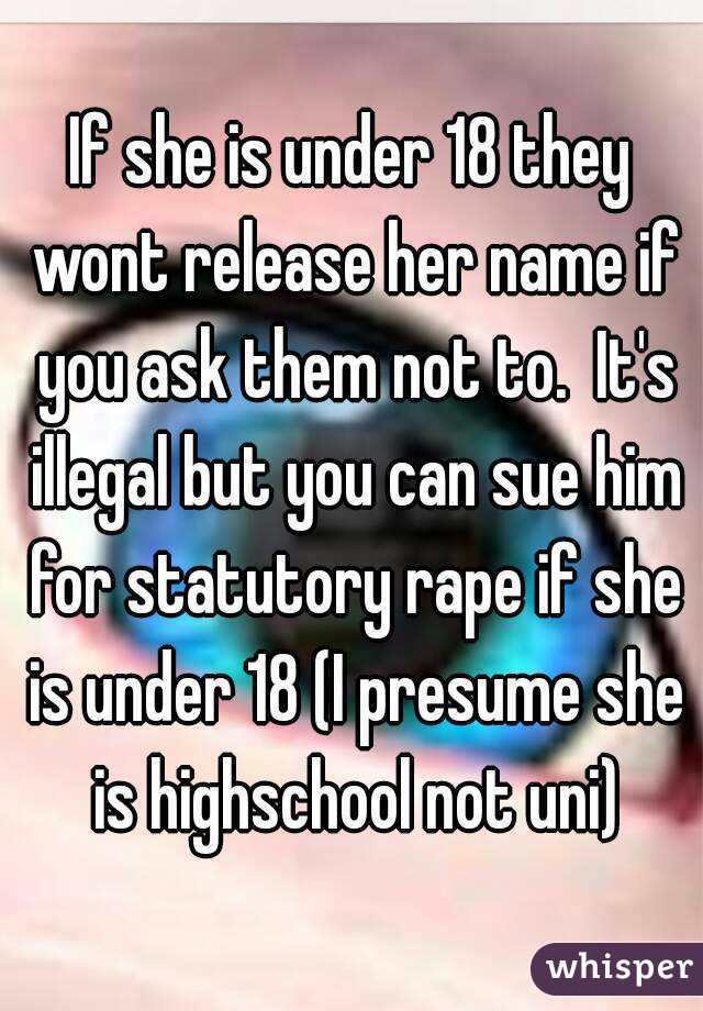 If she is under 18 they wont release her name if you ask them not to.  It's illegal but you can sue him for statutory rape if she is under 18 (I presume she is highschool not uni)