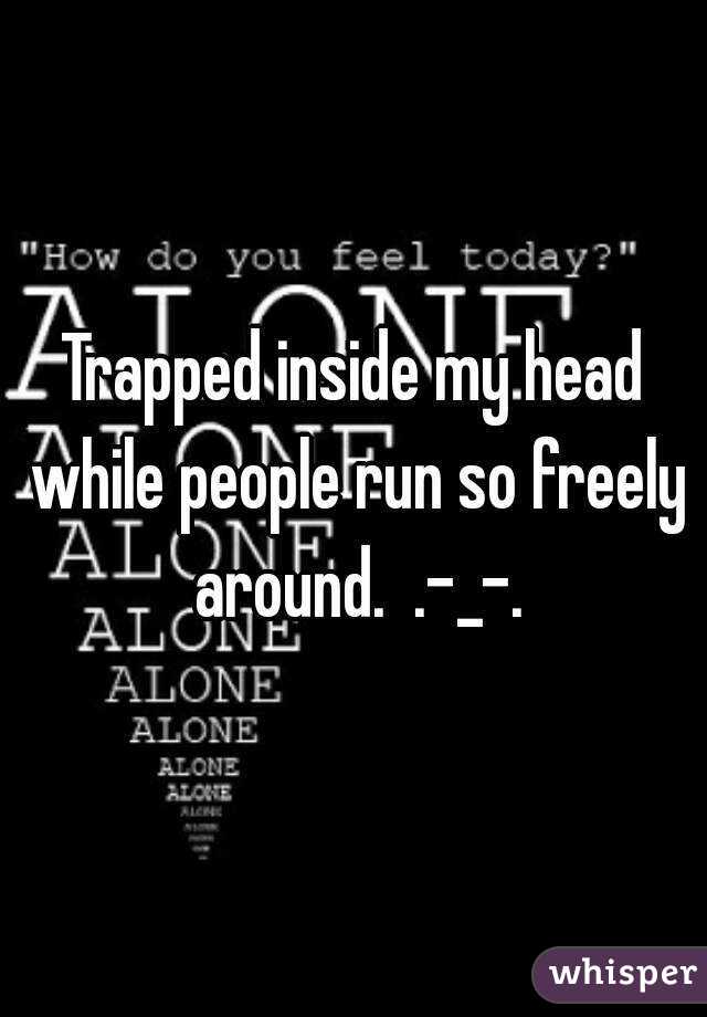 Trapped inside my head while people run so freely around.  .-_-.