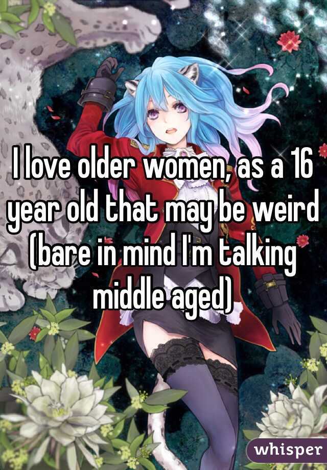 I love older women, as a 16 year old that may be weird (bare in mind I'm talking middle aged)