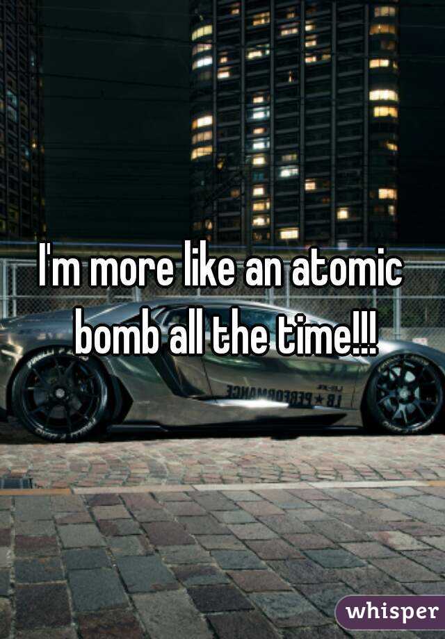 I'm more like an atomic bomb all the time!!!