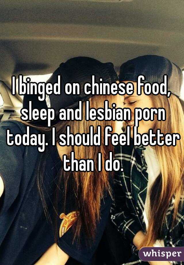 I binged on chinese food, sleep and lesbian porn today. I should feel better than I do.