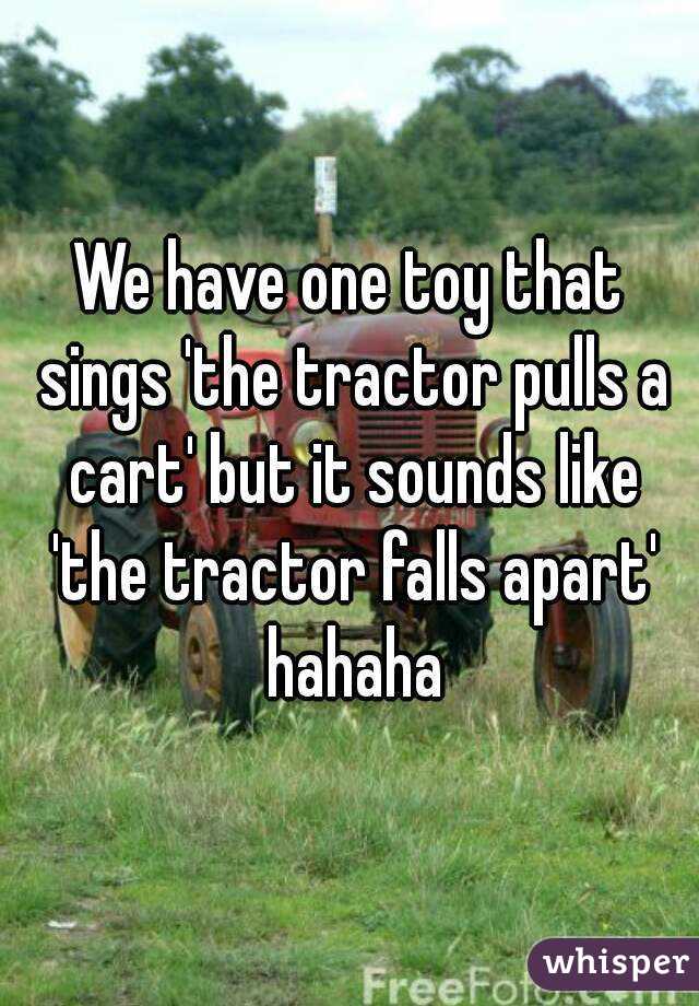 We have one toy that sings 'the tractor pulls a cart' but it sounds like 'the tractor falls apart' hahaha