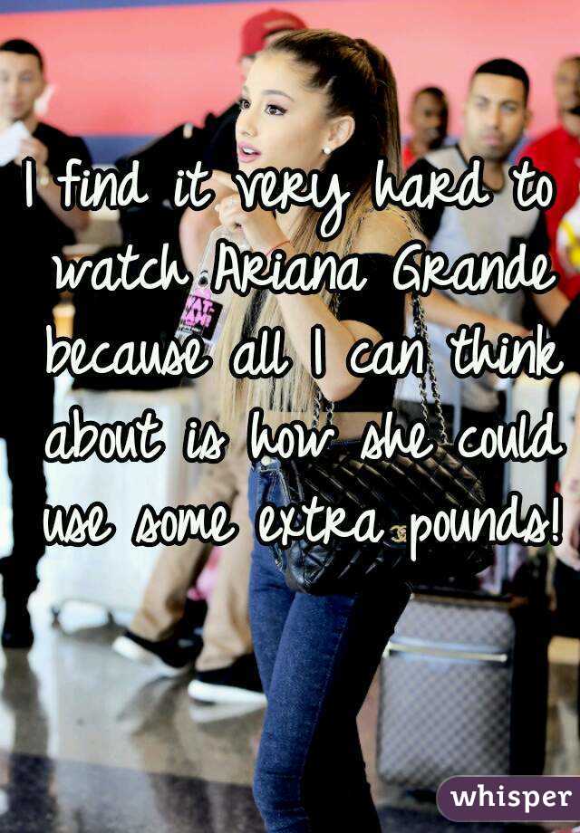 I find it very hard to watch Ariana Grande because all I can think about is how she could use some extra pounds! 