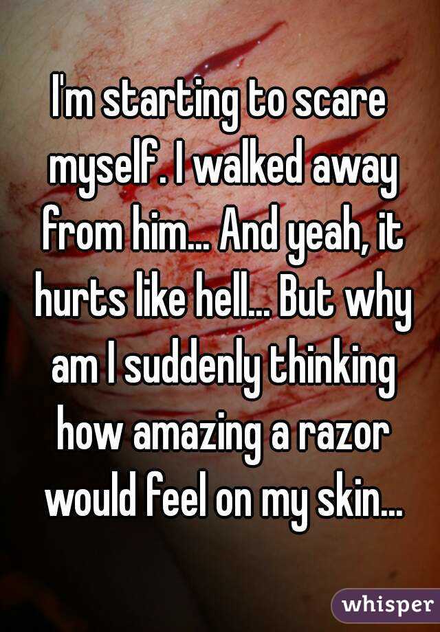 I'm starting to scare myself. I walked away from him... And yeah, it hurts like hell... But why am I suddenly thinking how amazing a razor would feel on my skin...