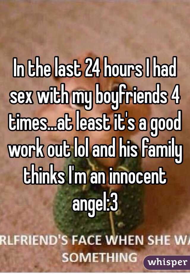 In the last 24 hours I had sex with my boyfriends 4 times...at least it's a good work out lol and his family thinks I'm an innocent angel:3