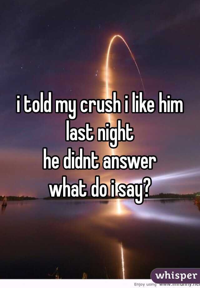 i told my crush i like him last night 
he didnt answer
what do i say?