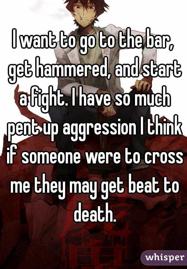 I want to go to the bar, get hammered, and start a fight. I have so much pent up aggression I think if someone were to cross me they may get beat to death.