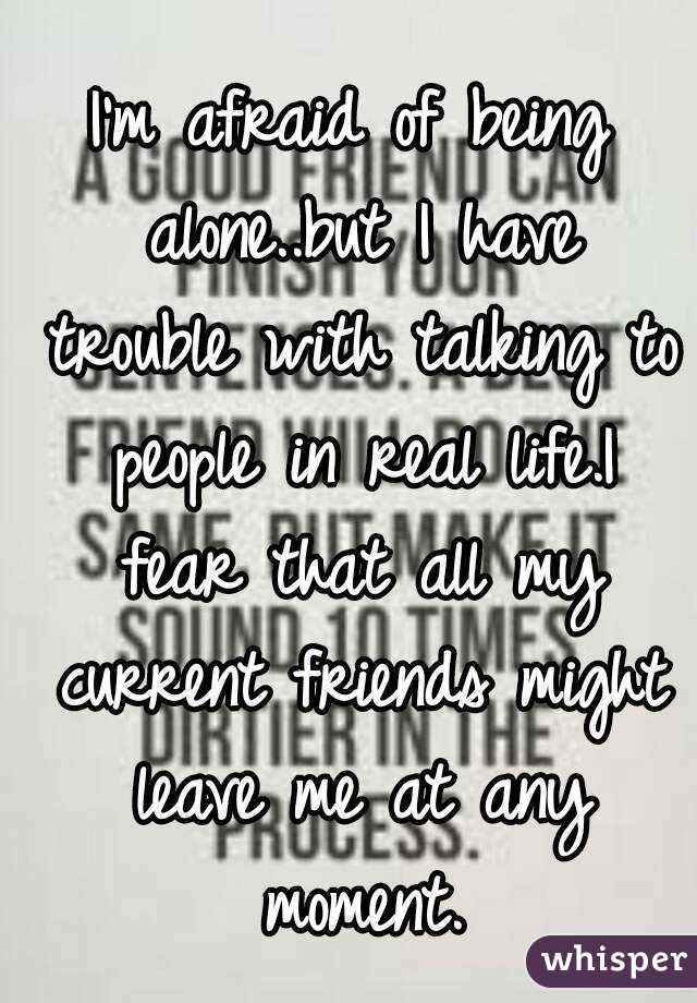 I'm afraid of being alone..but I have trouble with talking to people in real life.I fear that all my current friends might leave me at any moment.