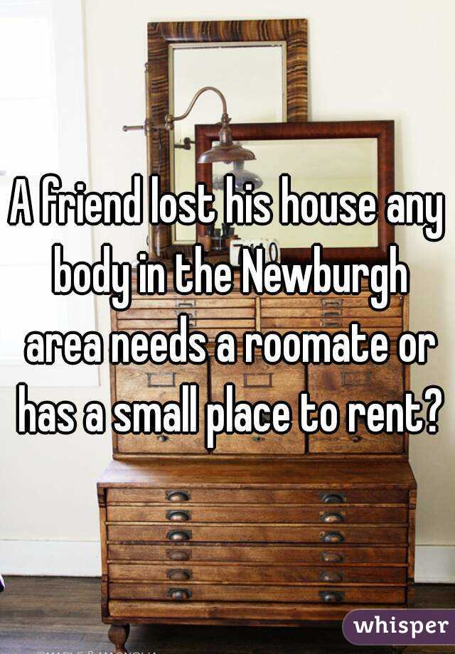 A friend lost his house any body in the Newburgh area needs a roomate or has a small place to rent?