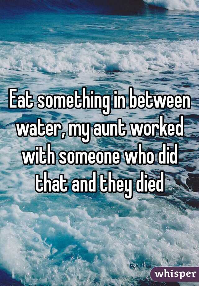 Eat something in between water, my aunt worked with someone who did that and they died 