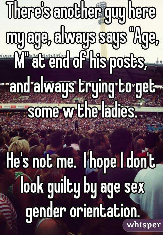 There's another guy here my age, always says "Age, M" at end of his posts,  and always trying to get some w the ladies.

He's not me.  I hope I don't look guilty by age sex gender orientation.