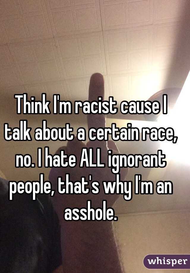 Think I'm racist cause I talk about a certain race, no. I hate ALL ignorant people, that's why I'm an asshole. 