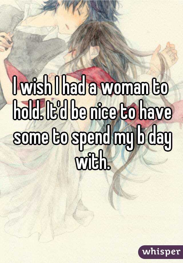 I wish I had a woman to hold. It'd be nice to have some to spend my b day with.