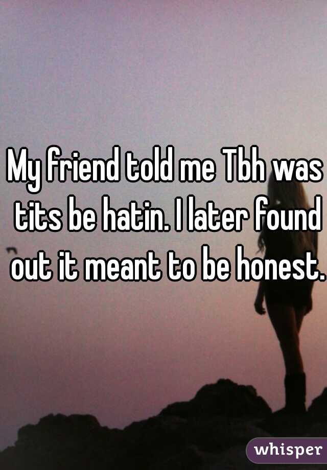 My friend told me Tbh was tits be hatin. I later found out it meant to be honest.