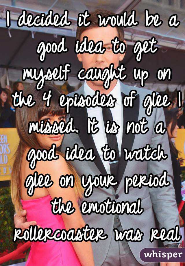 I decided it would be a good idea to get myself caught up on the 4 episodes of glee I missed. It is not a good idea to watch glee on your period the emotional rollercoaster was real