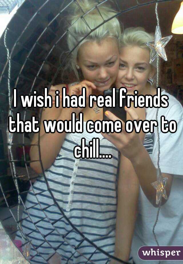 I wish i had real friends that would come over to chill....