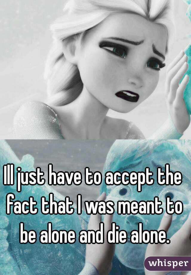 Ill just have to accept the fact that I was meant to be alone and die alone.