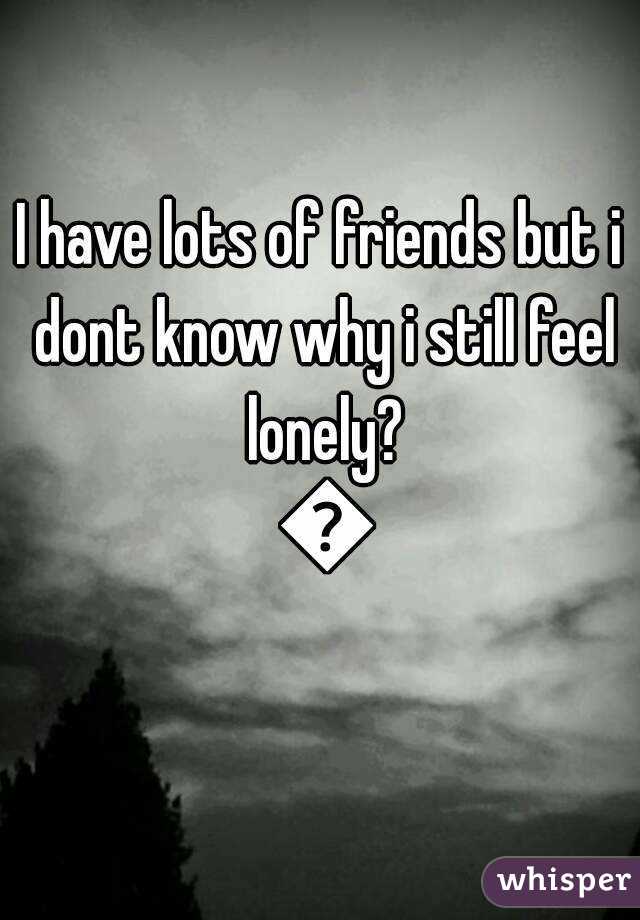 I have lots of friends but i dont know why i still feel lonely? 😭