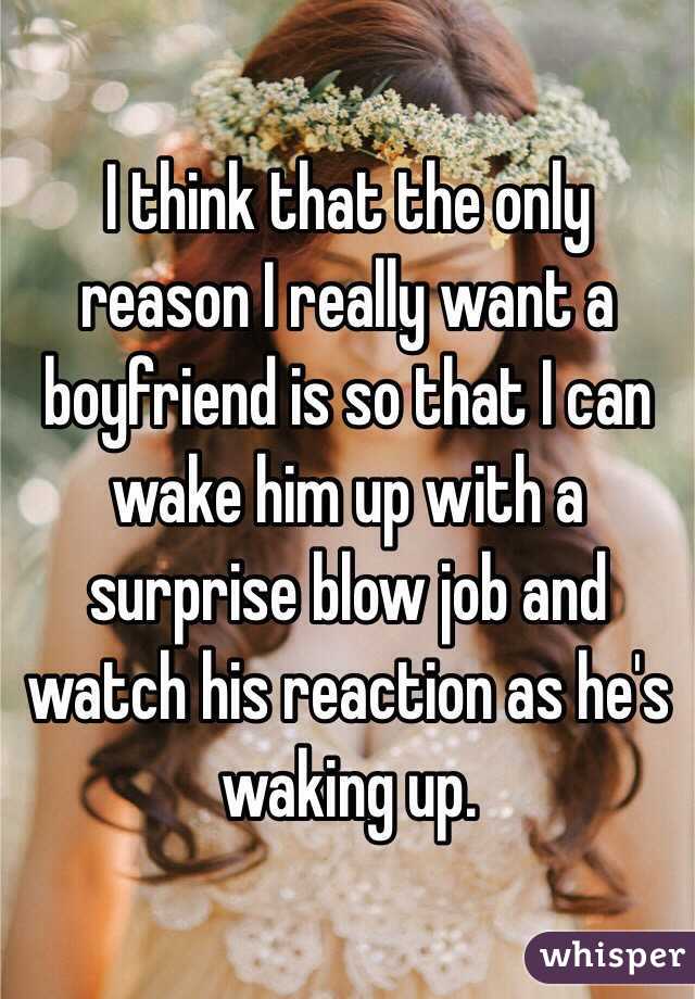 I think that the only reason I really want a boyfriend is so that I can wake him up with a surprise blow job and watch his reaction as he's waking up.