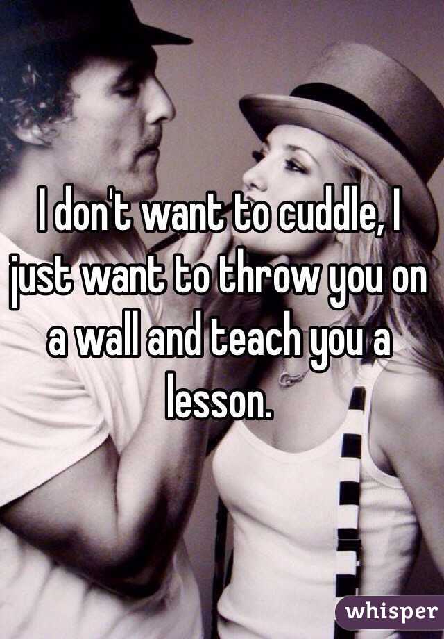 I don't want to cuddle, I just want to throw you on a wall and teach you a lesson. 