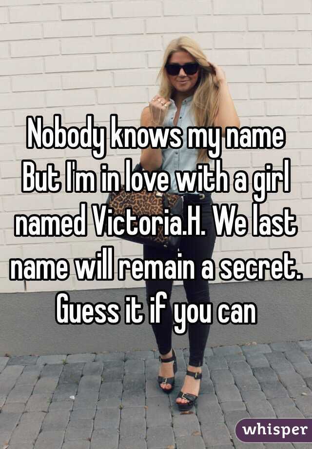 Nobody knows my name
But I'm in love with a girl named Victoria.H. We last name will remain a secret. Guess it if you can