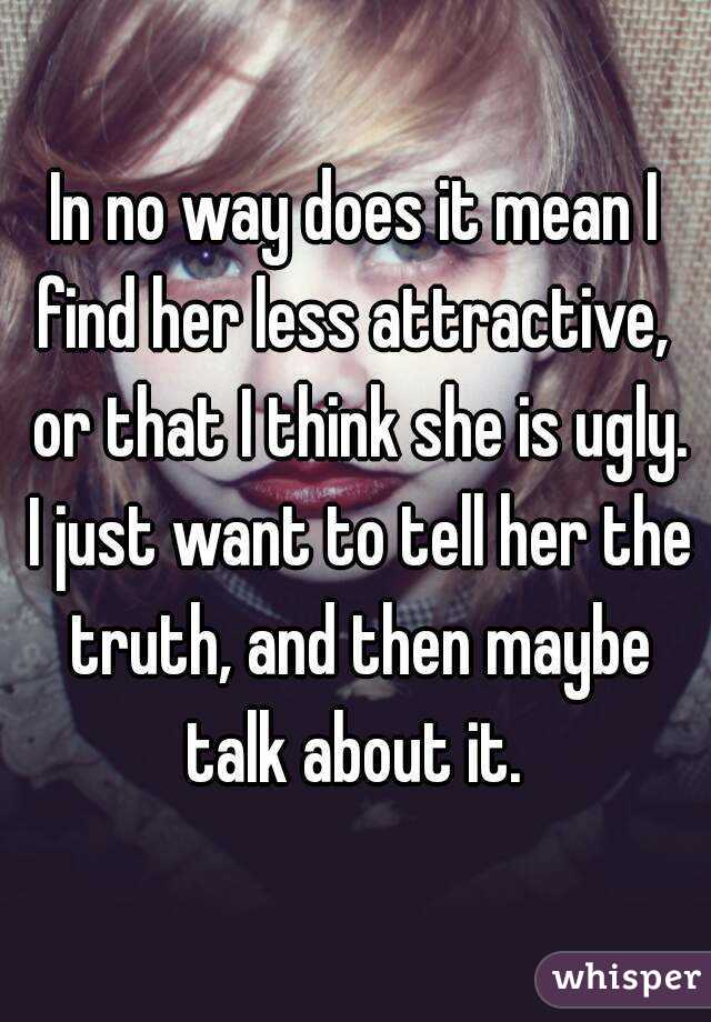 In no way does it mean I find her less attractive,  or that I think she is ugly. I just want to tell her the truth, and then maybe talk about it. 