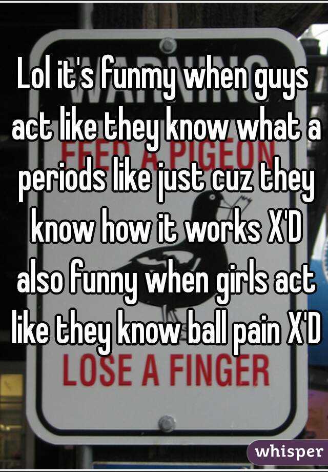 Lol it's funmy when guys act like they know what a periods like just cuz they know how it works X'D also funny when girls act like they know ball pain X'D