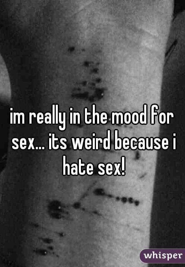 im really in the mood for sex... its weird because i hate sex!