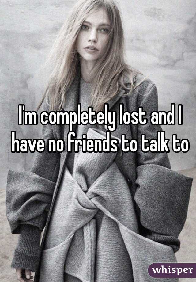 I'm completely lost and I have no friends to talk to 