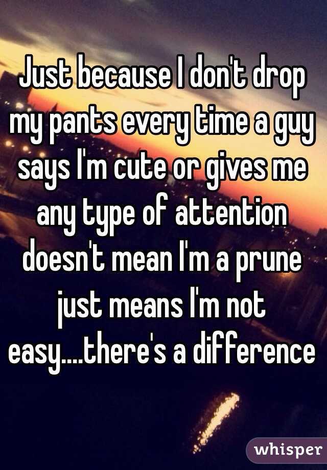 Just because I don't drop my pants every time a guy says I'm cute or gives me any type of attention doesn't mean I'm a prune just means I'm not easy....there's a difference