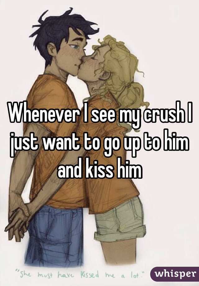 Whenever I see my crush I just want to go up to him and kiss him 