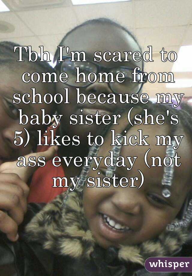 Tbh I'm scared to come home from school because my baby sister (she's 5) likes to kick my ass everyday (not my sister)