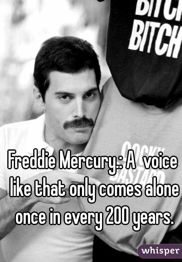 Freddie Mercury.: A  voice like that only comes alone once in every 200 years.