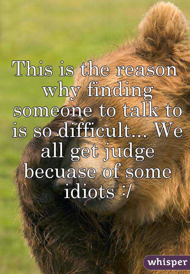 This is the reason why finding someone to talk to is so difficult... We all get judge becuase of some idiots :/