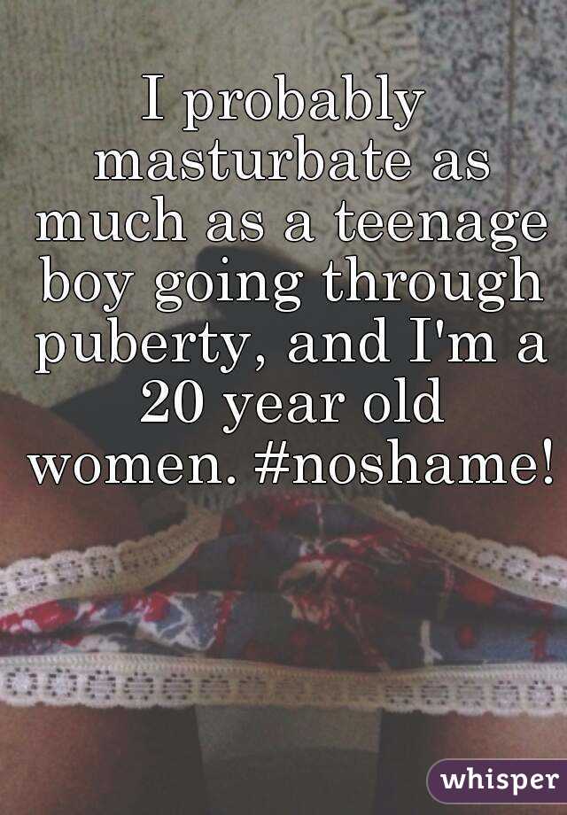 I probably masturbate as much as a teenage boy going through puberty, and I'm a 20 year old women. #noshame! 