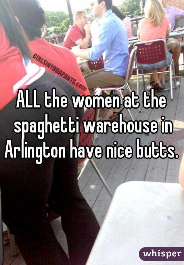 ALL the women at the spaghetti warehouse in Arlington have nice butts. 