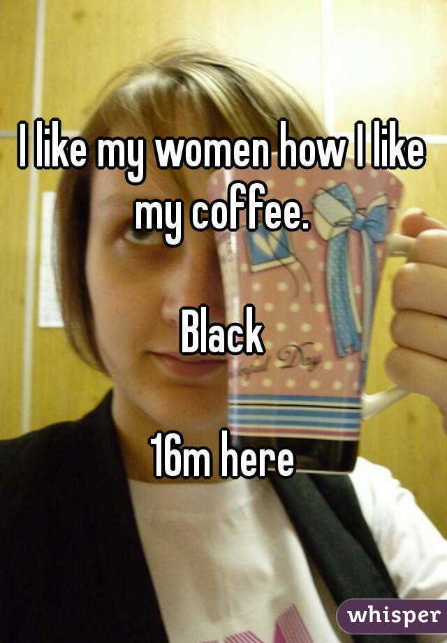 I like my women how I like my coffee. 

Black

16m here