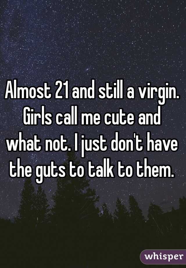 Almost 21 and still a virgin. Girls call me cute and what not. I just don't have the guts to talk to them. 