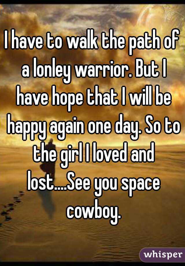 I have to walk the path of a lonley warrior. But I have hope that I will be happy again one day. So to the girl I loved and lost....See you space cowboy.