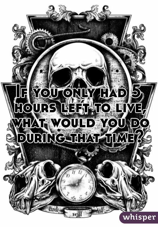 If you only had 5 hours left to live, what would you do during that time?