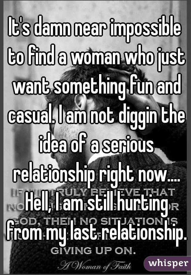 It's damn near impossible to find a woman who just want something fun and casual. I am not diggin the idea of a serious relationship right now.... Hell, I am still hurting from my last relationship.